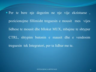  Per te bere nje degezim ne nje vije ekzistuese ,
pozicionojme fillimisht treguesin e mousit mes vijes
lidhese te mousit dhe bllokut MUX, mbajme te shtypur
CTRL, shtypim butonin e mausit dhe e vendosim
treguesin tek Integratori, per ta lidhur me te.
INTELIGJENCA ARTFICIALE 21
 