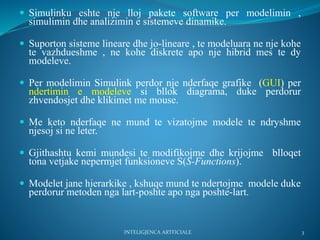  Simulinku eshte nje lloj pakete software per modelimin ,
simulimin dhe analizimin e sistemeve dinamike.
 Suporton sisteme lineare dhe jo-lineare , te modeluara ne nje kohe
te vazhdueshme , ne kohe diskrete apo nje hibrid mes te dy
modeleve.
 Per modelimin Simulink perdor nje nderfaqe grafike (GUI) per
ndertimin e modeleve si bllok diagrama, duke perdorur
zhvendosjet dhe klikimet me mouse.
 Me keto nderfaqe ne mund te vizatojme modele te ndryshme
njesoj si ne leter.
 Gjithashtu kemi mundesi te modifikojme dhe krijojme blloqet
tona vetjake nepermjet funksioneve S(S-Functions).
 Modelet jane hierarkike , kshuqe mund te ndertojme modele duke
perdorur metoden nga lart-poshte apo nga poshte-lart.
INTELIGJENCA ARTFICIALE 3
 