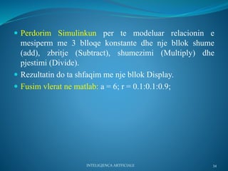  Perdorim Simulinkun per te modeluar relacionin e
mesiperm me 3 blloqe konstante dhe nje bllok shume
(add), zbritje (Subtract), shumezimi (Multiply) dhe
pjestimi (Divide).
 Rezultatin do ta shfaqim me nje bllok Display.
 Fusim vlerat ne matlab: a = 6; r = 0.1:0.1:0.9;
34INTELIGJENCA ARTFICIALE
 