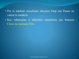  Per te ndaluar simulimin shtypim Stop ose Pause ne
varesi te modelit.
 Kur mbarojme e mbyllim simulimin me butonin
Close ne menune File .
INTELIGJENCA ARTFICIALE 9
 
