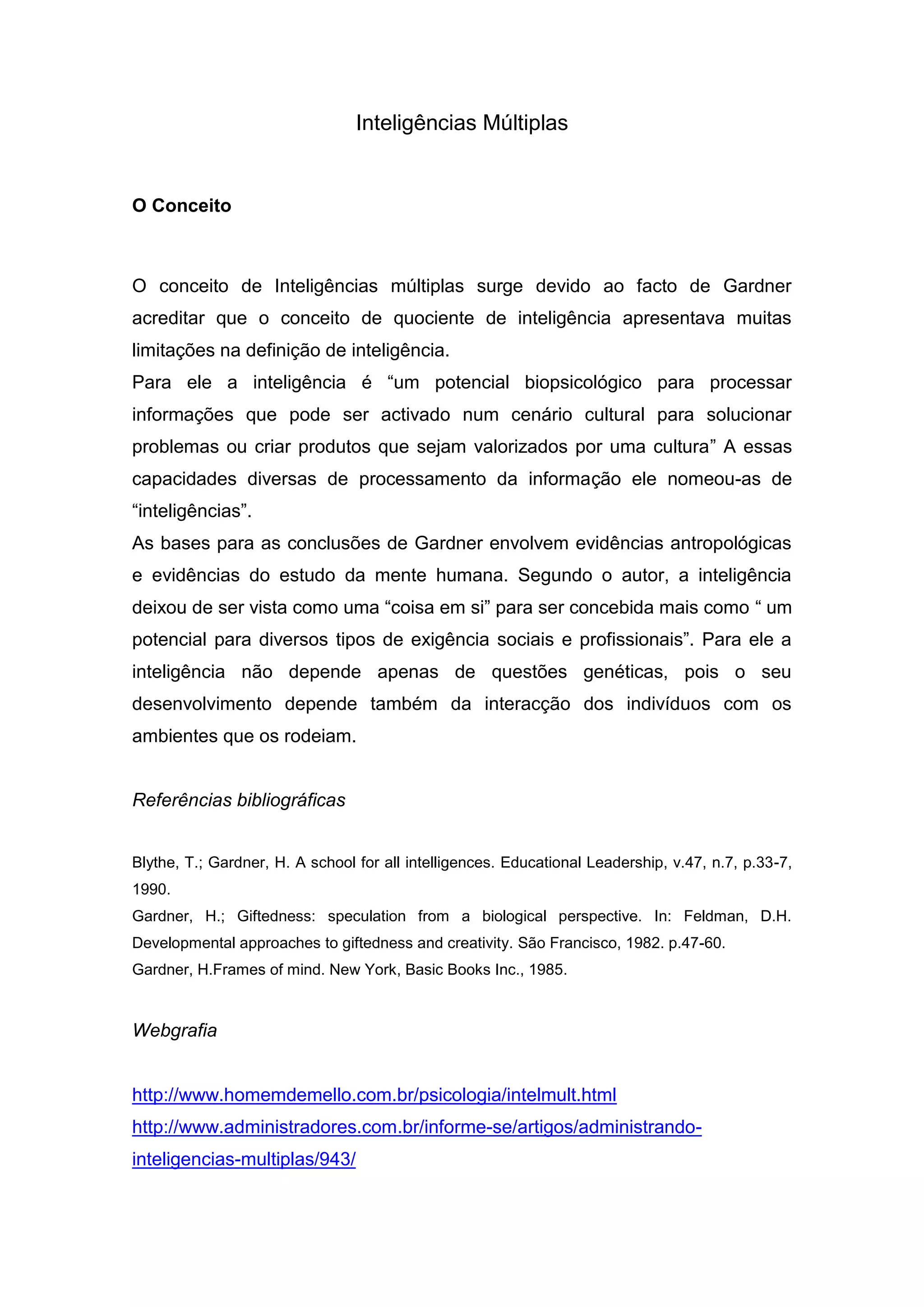 Inteligências Múltiplas<br />O Conceito<br />O conceito de Inteligências múltiplas surge devido ao facto de Gardner acreditar que o conceito de quociente de inteligência apresentava muitas limitações na definição de inteligência.<br />Para ele a inteligência é “um potencial biopsicológico para processar informações que pode ser activado num cenário cultural para solucionar problemas ou criar produtos que sejam valorizados por uma cultura” A essas capacidades diversas de processamento da informação ele nomeou-as de “inteligências”.<br />As bases para as conclusões de Gardner envolvem evidências antropológicas e evidências do estudo da mente humana. Segundo o autor, a inteligência deixou de ser vista como uma “coisa em si” para ser concebida mais como “ um potencial para diversos tipos de exigência sociais e profissionais”. Para ele a inteligência não depende apenas de questões genéticas, pois o seu desenvolvimento depende também da interacção dos indivíduos com os ambientes que os rodeiam.<br />Referências bibliográficas<br />Blythe, T.; Gardner, H. A school for all intelligences. Educational Leadership, v.47, n.7, p.33-7, 1990.<br />Gardner, H.; Giftedness: speculation from a biological perspective. In: Feldman, D.H. Developmental approaches to giftedness and creativity. São Francisco, 1982. p.47-60.<br />Gardner, H.Frames of mind. New York, Basic Books Inc., 1985.<br />Webgrafia<br />http://www.homemdemello.com.br/psicologia/intelmult.html<br />http://www.administradores.com.br/informe-se/artigos/administrando-inteligencias-multiplas/943/<br />Teoria das inteligências múltiplas vs Teoria da inteligência tradicional<br />A teoria da inteligência tradicional afirma que a inteligência é uma capacidade unitária de raciocínio lógico do tipo exemplificado pelos matemáticos, cientistas e lógicos. Valoriza extremamente o raciocínio abstracto. Está intimamente ligada com a capacidade de responder a capacidades a testes de inteligência, o Q.I.. <br />Esta teoria acredita que a inteligência é inata, global e relativamente imutável, a qual não muda muito com a idade, treino ou experiência.<br />A teoria das inteligências múltiplas, de Howard Gardner, é definida como a capacidade de resolver problemas ou criar produtos que são importantes num determinado ambiente cultural ou comunidade. <br />A inteligência não é uma “coisa” e sim um potencial, que permite a um indivíduo ter acesso a formas de pensamento apropriadas a tipos específicos de conteúdo.<br />As inteligências não são equivalentes a sistemas sensoriais, pois a inteligência nunca é completamente dependente de um único sistema sensorial. <br />Gardner propõe que todos os indivíduos têm a habilidade de questionar e procurar respostas usando todas as inteligências e que possuem, como parte da sua bagagem genética, certas habilidades básicas em que todas as inteligências. Isto, sugere que, o indivíduo para além de nascer com várias inteligências, possuem algumas que são potencialmente determinadas pelo ambiente cultural no qual estão inseridos<br />As inteligências múltiplas<br />Inteligência Linguística<br />É a habilidade para usar a linguagem para convencer, agradar, estimular ou transmitir ideias.<br />Gardner indica que é a habilidade exibida na sua maior intensidade pelos poetas. Em crianças, esta habilidade manifesta-se através da capacidade para contar histórias originais ou para relatar, com precisão, experiências vividas.<br />Inteligência Lógico - Matemática<br />É a habilidade para explorar relações, categorias e padrões, através da manipulação de objetos ou símbolos, e para experimentar de forma controlada, é também a habilidade para lidar com séries de raciocínios, para reconhecer problemas e resolvê-los.<br />A criança com especial aptidão nesta inteligência demonstra facilidade para contar e fazer cálculos matemáticos e para criar notações práticas do seu raciocínio.<br />Inteligência Espacial<br />É descrita por Gardner como a capacidade para perceber o mundo visual e espacial de forma precisa.<br />É a habilidade para manipular formas ou objetos mentalmente e, a partir das percepções iniciais, criar tensão, equilíbrio e composição, numa representação visual ou espacial.<br />É a inteligência dos artistas plásticos, dos engenheiros e dos arquitectos.<br />Em crianças pequenas, o potencial especial nessa inteligência é compreendido através da habilidade para resolver quebra-cabeças e outros jogos espaciais.<br />A inteligência Corporal – Cinestésica<br />Refere-se à habilidade para resolver problemas ou criar produtos através do uso de parte ou de todo o corpo. <br />Pode ser entendida como uma habilidade do uso do corpo todo para expressar ideias e sentimentos (por exemplo, como actor, mímico, atleta ou dançarino), bem como na destreza no uso das mãos para produzir ou transformar coisas.<br />A criança especialmente dotada na inteligência cinestésica se move com graça e expressão a partir de estímulos musicais ou verbais demonstra uma grande habilidade atlética ou uma coordenação fina apurada.<br />A inteligência Musical<br />Manifesta-se através de uma habilidade para apreciar, compor ou reproduzir uma peça musical.<br />Esta patente uma boa discriminação de sons, habilidade para perceber temas musicais, sensibilidade para ritmos, texturas e timbre, e habilidade para produzir e/ou reproduzir música.<br />A criança com habilidade musical especial percebe desde cedo diferentes sons no seu ambiente e, freqüentemente, canta para si mesma.<br />A inteligência interpessoal<br />Esta inteligência pode ser descrita como uma habilidade para entender e responder adequadamente a humores, temperamentos motivações e desejos de outras pessoas.<br />Na sua forma mais primitiva, a inteligência interpessoal manifesta-se em crianças como uma habilidade para distinguir pessoas, e na sua forma mais avançada, como a habilidade para perceber intenções e desejos de outras pessoas e para reagir apropriadamente a partir dessa percepção.<br />Crianças especialmente dotadas demonstram muito cedo uma habilidade para liderar outras crianças, uma vez que são extremamente sensíveis às necessidades e sentimentos de outros.<br />Inteligência Intrapessoal<br />É a habilidade para ter acesso aos próprios sentimentos, sonhos e idéias, para discriminá-los e lançar mão deles na solução de problemas pessoais.<br />É o reconhecimento de habilidades, necessidades, desejos e inteligências próprios, a capacidade para formular uma imagem precisa de si próprio e a habilidade para usar essa imagem para funcionar de forma efectiva.<br />Como esta inteligência é a mais pessoal de todas, ela só é observável através dos sistemas simbólicos das outras inteligências, ou seja, através de manifestações linguísticas, musicais ou cinestésicas.<br />Inteligência Naturalista<br />Consiste na habilidade de identificar e classificar padrões da natureza. É também conhecida como inteligência biológica ou ecológica.<br />A pessoa tem capacidade para perceber a natureza de maneira integral e sentir processos de acentuada empatia com animais e com as plantas – uma afinidade que pode estender-se a um sentimento ecológico, uma percepção de ecossistemas e habitats.<br />Este tipo de inteligência inclui perícia no reconhecimento e classificação das inúmeras espécies – a flora e a fauna – do meio ambiente do indivíduo.<br />Manifesta-se geralmente em biólogos, jardineiros, paisagistas, ecologistas e amantes da natureza.<br />Relacionamento das inteligências múltiplas com a utilização das TIC em contexto de ensino - aprendizagem.<br />As implicações da teoria de Gardner para a educação são claras quando se analisa a importância dada às diversas formas de pensamento, aos estágios de desenvolvimento das várias inteligências e à relação existente entre estes estágios, a aquisição de conhecimento e a cultura.<br />Segundo Gardner, é importante que se tire o maior proveito das habilidades individuais, auxiliando os estudantes a desenvolver as suas capacidades intelectuais, e em vez de usar a avaliação apenas como uma forma de classificar, aprovar ou reprovar os alunos, esta deve ser usada para informar o aluno sobre a sua capacidade e informar o professor sobre o que está a ser aprendido.<br />Gardner sugere que a avaliação deve fazer jus à inteligência, isto é, deve dar valor ao conteúdo da inteligência em teste. <br />Este autor também enfatiza a necessidade de avaliar as diferentes inteligências nas suas manifestações culturais e ocupações adultas específicas. Assim, a habilidade verbal, mesmo na pré-escola, em vez de ser medida através de testes de vocabulário, definições ou semelhanças, deve ser avaliada em manifestações como a habilidade para contar histórias ou relatar acontecimentos.<br />Em vez de se tentar avaliar a habilidade espacial isoladamente, deve-se observar as crianças durante uma atividade de desenho ou enquanto montam ou desmontam objectos.<br />Finalmente, ele propõe a avaliação, não como um produto do processo educativo, mas como parte do processo educativo, e do currículo, informando a todo momento de que forma o currículo se deve desenvolver.<br />As TIC podem potenciar o contexto de ensino-aprendizagem através de todas as suas potencialidades. <br />Software adequado a cada uma das inteligências<br />Inteligência Linguística<br />Software com sintetizador de voz e com possibilidade de associação de símbolos, abrem novas possibilidades de desenvolvimento desta forma de inteligência em crianças que ainda não sabem ler.<br />Programas que permitem escrever textos em diversos formatos, com efeitos, com som, animações, etc.<br />Exemplos: processadores de texto (Microsoft Word, Microsoft PowerPoint, open.office Writter, Impress, Escrita com Símbolos, Imagina) <br />Inteligência Lógico – Matemática<br />A inteligência Lógico - matemática pode ser exercitada e desenvolvida através de inúmeros recursos multimédia, sobretudo quando se trata de software que possibilita o feedback imediato, a repetição de exercícios práticos. <br />Além disso, muitos programas permitem compreender facilmente conceitos complexos e abstractos, realizar contagens, analisar padrões, explorar formas, números, resolver problemas, trabalhar em geometria e estatística, etc.<br />Exemplos: Imagina, Sopa Decimal, Explorador de sólidos 3D<br />Inteligência Espacial<br />Os alunos de hoje cresceram a ver televisão e estão muito bem preparados para a aprendizagem visual. Quando os sistemas interactivos estão integrados no processo de aprendizagem, os alunos passam de observadores passivos a pensadores activos.<br />Exemplos: Explorador de sólidos 3D<br />A inteligência Corporal – Cinestésica<br />A maioria dos softwares e jogos de computadores envolve uma coordenação olho-mão, para poder lidar com teclado/rato e ecrã ao mesmo tempo.<br />Esta actividade cinestésica reforça a aprendizagem e torna o aluno mais participante no ser processo de aprender. Além disso, é requerida uma capacidade de decisão rápida.<br />Exemplos: Já Está, Dragões e Companhia, Tobias<br />A inteligência Musical<br />O desenvolvimento da inteligência musical pode ser enriquecido pela tecnologia da mesma forma que a fluência verbal pode ser enriquecida por um processador de texto. Existem muitos software que permitem a composição, orquestração, mistura, etc de músicas de todo o tipo, com todos os instrumentos possíveis. Podem ser trabalhados os conceitos de harmonia, ritmo, tempos, etc.<br />Exemplos: Imagina<br />A inteligência interpessoal<br />Muitos alunos utilizam os computadores sozinhos. Mas a maior parte dos estudos dizem que quando trabalham em pares ou pequenos grupos, a compreensão e a aprendizagem são facilitadas e aceleradas.<br />Com as TIC os alunos têm grandes oportunidades para partilhar, trabalhar colaborativamente, comunicar em vários formatos, com pessoas próximas ou no outro canto do mundo.<br />Uma forma de desenvolver este tipo de inteligência pode ser a gravação de apresentações dos alunos, para depois serem analisadas e reflectidas<br />Exemplo: Quadro Interactivo ebeam<br />Inteligência Intrapessoal<br />O desenvolvimento deste tipo de inteligência pode ser facilitado pela tecnologia na medida em que este permite explorar e expandir a mente humana. <br />Assim como permite perseguir uma linha de pensamento em profundidade, também permite aceder ao acaso a ideias divergentes. <br />Os alunos aumentam assim as suas opções de escolhas. Os softwares podem também ajudar a desenvolver níveis de pensamento mais elevados, a criar modelos mentais que ajudam a visualizar ligações entre ideias e conceitos. <br />Inteligência Naturalista<br />As tecnologias não substituem as interacções humanas nem as experiências no mundo natural. <br />São, no entanto, excelentes ferramentas que facilitam a investigação científica, a exploração, que ajudam a entender melhor o mundo onde vivemos e a conhecer os efeitos das nossas acções sobre o ambiente. <br />Além disso, pela Internet, alunos de todo o mundo podem “visitar” e conhecer a natureza de regiões distantes, a fauna, a flora, etc, às quais dificilmente teria acesso de outra forma.<br />As “paredes da sala de aula” são como que derrubadas dando lugar a um mundo inteiro de informação e aprendizagem a professores e alunos<br />Exemplo: Internet Explorer<br />
