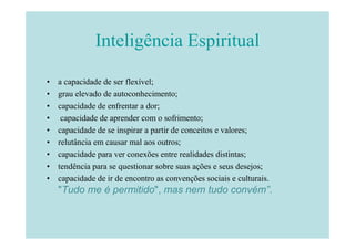 Inteligência Espiritual

•   a capacidade de ser flexível;
•   grau elevado de autoconhecimento;
•   capacidade de enfrentar a dor;
•    capacidade de aprender com o sofrimento;
•   capacidade de se inspirar a partir de conceitos e valores;
•   relutância em causar mal aos outros;
•   capacidade para ver conexões entre realidades distintas;
•   tendência para se questionar sobre suas ações e seus desejos;
•   capacidade de ir de encontro as convenções sociais e culturais.
    "Tudo me é permitido", mas nem tudo convém”.
 