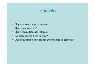 Emoção

•   O que se entende por emoção?
•   Qual a sua natureza?
•   Quais são os tipos de emoção?
•   As emoções são boas ou más?
•   Que influência o Espiritismo exerce sobre as emoções?
 
