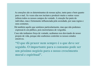 As emoções são os determinantes de nossas ações, tanto para o bem quanto
 para o mal. Às vezes elas nos incitam a produzir muito e outras vezes
 inibem todos os nossos campos da vontade. A emoção faz parte do
 indivíduo, mas é fortemente influenciada pela sociedade, por suas regras e
 seus costumes.
Há também aquilo que sentimos particularmente, mas que não podemos
 expressá-lo em público, pois morreríamos de vergonha.
Caso não tenhamos força de vontade, acabamos nos desviando do nosso
 projeto de vida, porque não soubemos controlar os nossos estados
 emotivos.
“O que dá prazer nem sempre é o que deve ser
seguido. O importante para o consumo pode ser
um péssimo negócio para o nosso crescimento
moral e espiritual”.
 