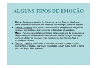 ALGUNS TIPOS DE EMOÇÃO

•   Raiva – Sentimento violento de ódio ou de rancor. Quando alguém se
    sente enraivecido toma atitudes violentas. Por exemplo, atirar em alguém.
•   Termos correlatos: fúria, revolta, ressentimento, exasperação, indignação
    vexame, animosidade, aborrecimento, irritabilidade e hostilidade.
•   Medo – Fenômeno psicológico marcado pela consciência de um perigo ou
    objeto ameaçador determinado e identificável. Nessa situação, o sangue
    corre para todos os músculos mais rapidamente permitindo a fuga e
    movimentos rápidos.
•   Termos correlatos: ansiedade, apreensão, nervosismo, preocupação,
    consternação, cautela, escrúpulo, inquietação, pavor, susto, terror e, como
    psicopatologia, fobia e pânico.
 