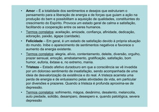 •   Amor – É a totalidade dos sentimentos e desejos que estruturam o
    pensamento para a liberação de energia e de forças que guiam a ação na
    produção do bem e possibilitam a aquisição de qualidades, constituintes do
    crescimento do Espírito. Provoca um estado geral de calma e satisfação,
    facilitando a cooperação entre os seres humanos.
•   Termos correlatos: aceitação, amizade, confiança, afinidade, dedicação,
    adoração, paixão, ágape (caridade).
•   Felicidade – Em geral, é um estado de satisfação devido à própria situação
    do mundo. Inibe o aparecimento de sentimentos negativos e favorece o
    aumento da energia existente.
•   Termos correlatos: alegria, alívio, contentamento, deleite, diversão, orgulho,
    prazer sensual, emoção, arrebatamento, gratificação, satisfação, bom
    humor, euforia, êxtase e, no extremo, mania.
•   Tristeza – Estado afetivo duradouro em que a consciência se vê invadida
    por um doloroso sentimento de insatisfação, sendo acompanhada de uma
    ideia de desvalorização da existência e do real. A tristeza acarreta uma
    perda de energia e de entusiasmo pelas atividades da vida, em particular
    por diversões e prazeres. Quando a tristeza é profunda aproxima-se de
    depressão.
•   Termos correlatos: sofrimento, mágoa, desânimo, desalento, melancolia,
    auto piedade, solidão, desamparo, desespero e, quando patológica, severa
    depressão
 