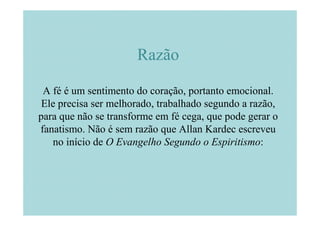 Razão

 A fé é um sentimento do coração, portanto emocional.
 Ele precisa ser melhorado, trabalhado segundo a razão,
para que não se transforme em fé cega, que pode gerar o
fanatismo. Não é sem razão que Allan Kardec escreveu
   no início de O Evangelho Segundo o Espiritismo:
 