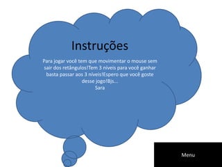 Para jogar você tem que movimentar o mouse sem
sair dos retângulos!Tem 3 níveis para você ganhar
basta passar aos 3 níveis!Espero que você goste
desse jogo!Bjs...
Sara
Instruções
Menu
 