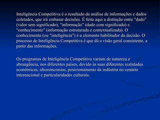 Inteligência Competitiva é o resultado da análise de informações e dados coletados, que irá embasar decisões. É feita aqui a distinção entre "dado" (valor sem significado), "informação" (dado com significado) e "conhecimento" (informação estruturada e contextualizada). O conhecimento (ou "inteligência") é o elemento habilitador da decisão. O processo de Inteligência Competitiva é que dá a visão geral consistente, a partir das informações. Os programas de Inteligência Competitiva variam de natureza e abrangência, nos diferentes países, devido às suas diferentes realidades econômicas, idiossincrasias, posicionamento da indústria no cenário internacional e particularidades culturais.  