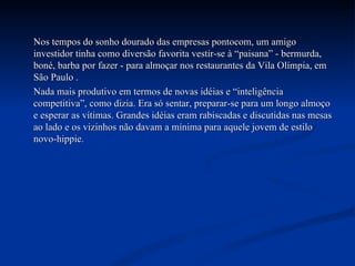 Nos tempos do sonho dourado das empresas pontocom, um amigo investidor tinha como diversão favorita vestir-se à “paisana” - bermurda, boné, barba por fazer - para almoçar nos restaurantes da Vila Olímpia, em São Paulo . Nada mais produtivo em termos de novas idéias e “inteligência competitiva”, como dizia. Era só sentar, preparar-se para um longo almoço e esperar as vítimas. Grandes idéias eram rabiscadas e discutidas nas mesas ao lado e os vizinhos não davam a mínima para aquele jovem de estilo novo-hippie.  