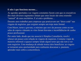 E não é que funciona mesmo… As agendas apertadas e as viagens constantes fazem com que os executivos dos mais diversos segmentos sintam que estes locais são uma extensão “natural” de seus escritórios. E aí está o problema… Durante anos trabalhei para empresas que praticavam um “dress code” nas viagens de negócios, que exigiam sempre um traje mais formal.  Com blazer, terno e gravata, o máximo que ouvi de pessoas como eu nas salas de espera e durante os vôos foram bravatas e inconfidências de cunho pouco profissional.  Por outro lado, desde que me associei à Simples Consultoria, resolvi relaxar um pouco com relação às viagens de negócios. Costumo viajar de maneira informal e (quase) sempre lendo algum texto que não tem a ver com negócios. Esta mudança de atitude trouxe dois benefícios: as viagens se tornaram uma oportunidade para realmente descansar e, pasmem, aprender mais sobre a concorrência. 