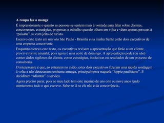 A roupa faz o monge É impressionante o quanto as pessoas se sentem mais à vontade para falar sobre clientes, concorrentes, estratégias, propostas e trabalho quando olham em volta e vêem apenas pessoas à “paisana” ou com jeito de turista.  Escrevo este texto em um vôo São Paulo - Brasília e na minha frente estão dois executivos de uma empresa concorrente.  Enquanto escrevo este texto, os executivos revisam a apresentação que farão a um cliente, provavelmente amanhã, pois agora é uma noite de domingo. A apresentação pode (ou não) conter dados sigilosos do cliente, como estratégias, iniciativas ou resultados de um processo de consultoria. O interessante é que, ao entrarem no avião, estes dois executivos fizeram uma rápida sondagem à volta e não detectaram nenhuma ameaça, principalmente naquele “hippie paulistano”. E decidiram “adiantar” o serviço. Agora preciso parar, pois ao meu lado tem este menino de uns oito ou nove anos lendo atentamente tudo o que escrevo. Sabe-se lá se ele não é da concorrência.. 