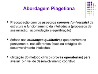 Abordagem Piagetiana
 Preocupação com os aspectos comuns (universais) da
estrutura e funcionamento da inteligência (processos de
assimilação, acomodação e equilibração)
 ênfase nas mudanças qualitativas que ocorrem no
pensamento, nas diferentes fases ou estágios do
desenvolvimento intelectual
 utilização do método clínico (provas operatórias) para
avaliar o nível de desenvolvimento cognitivo
 