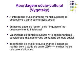 Abordagem sócio-cultural
(Vygotsky)
 A inteligência (funcionamento mental superior) se
desenvolve a partir da interação social
 ênfase no papel do “outro” e da “linguagem” no
desenvolvimento intelectual
 Valorização do contexto cultural => o comportamento
considerado inteligente varia em função do meio social
 importância de avaliar o que a criança é capaz de
realizar com a ajuda do outro (ZDP) => melhor índice
das potencialidades
 
