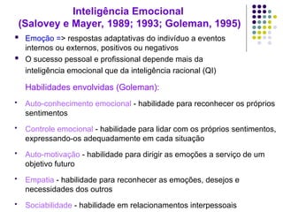 Inteligência Emocional
(Salovey e Mayer, 1989; 1993; Goleman, 1995)
 Emoção => respostas adaptativas do indivíduo a eventos
internos ou externos, positivos ou negativos
 O sucesso pessoal e profissional depende mais da
inteligência emocional que da inteligência racional (QI)
Habilidades envolvidas (Goleman):
 Auto-conhecimento emocional - habilidade para reconhecer os próprios
sentimentos
 Controle emocional - habilidade para lidar com os próprios sentimentos,
expressando-os adequadamente em cada situação
 Auto-motivação - habilidade para dirigir as emoções a serviço de um
objetivo futuro
 Empatia - habilidade para reconhecer as emoções, desejos e
necessidades dos outros
 Sociabilidade - habilidade em relacionamentos interpessoais
 