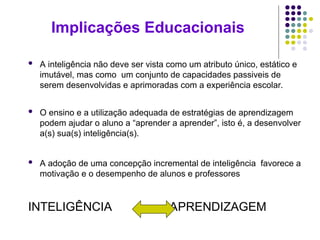 Implicações Educacionais
 A inteligência não deve ser vista como um atributo único, estático e
imutável, mas como um conjunto de capacidades passiveis de
serem desenvolvidas e aprimoradas com a experiência escolar.
 O ensino e a utilização adequada de estratégias de aprendizagem
podem ajudar o aluno a “aprender a aprender”, isto é, a desenvolver
a(s) sua(s) inteligência(s).
 A adoção de uma concepção incremental de inteligência favorece a
motivação e o desempenho de alunos e professores
INTELIGÊNCIA APRENDIZAGEM
 