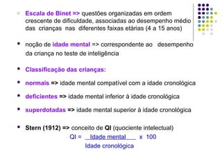 o Escala de Binet => questões organizadas em ordem
crescente de dificuldade, associadas ao desempenho médio
das crianças nas diferentes faixas etárias (4 a 15 anos)
 noção de idade mental => correspondente ao desempenho
da criança no teste de inteligência
 Classificação das crianças:
 normais => idade mental compatível com a idade cronológica
 deficientes => idade mental inferior à idade cronológica
 superdotadas => idade mental superior à idade cronológica
 Stern (1912) => conceito de QI (quociente intelectual)
QI = Idade mental x 100
Idade cronológica
 