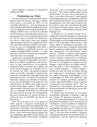 11MILITARY REVIEW  Setembro-Outubro 2010
CUSTO DA INTELIGÊNCIA
Agora passemos a analisar a 4a
Divisão de
Infantaria (4ªDI)
Problemas em Tikrit
Em seu resumo de fevereiro de 2004, sobre o
suposto abuso de detentos no Iraque, ocorrido
entre março e novembro de 2003, a Cruz
Vermelha identificou a “área de detenção de
Tikrit (antiga Escola Islâmica Saddam Hussein)”
como um possível centro de abuso de detentos85
.
Embora a 4ªDI tivesse seu Posto de comando
em Tikrit à época, a descrição não esclarece se o
suposto abuso ocorreu na instalação de detenção
da 4ªDI na Base Avançada de Operações
Iron Horse. Além disso, como essa alegação
aparentemente nunca foi investigada, não ficou
claro que abusos foram cometidos e por quem.
Como no caso de Al-Baghdadi, Base Heat e
Campo Habbania, é igualmente possível que
os abusos alegados tenham ocorrido — e, nesse
caso, provavelmente cometido por integrantes
das Forças não convencionais.
Ainda assim, a instalação de detenção da 4ªDI
na Base Avançada de Operações Iron Horse
tinha seus próprios problemas, com certeza.
Entre os mais significativos, investigadores
apontaram falhas cometidas por soldados nas
mortes de dois detentos na instalação. Em 11
de setembro de 2003, uma guarda disparou
contra um detido, matando-o, supostamente
por ele ter colocado suas mãos perto demais da
concertina da cerca86
. O militar foi acusado de
homicídio culposo e foi afastado do Exército,
em vez de ser submetido à corte marcial87
. Em
8 de fevereiro de 2004, outro detido morreu
devido à desatenção médica88
. Além disso, e
especialmente relevante para este estudo de
caso, a instalação de detenção da 4ªDI tinha
um caso concreto de abuso em interrogatório,
derivado diretamente da mesma decisão de
chefes da área de HUMINT de “deixar de
delicadeza”.
Esse caso teve início em 17 de agosto de
2003, quando o Sargento encarregado do
elemento de controle de interrogatório da 4ªDI
apresentou a solicitada “lista de pedidos” de
técnicas de interrogatório mais eficazes89
. Após
enviar a lista, salvou uma cópia do arquivo em
seu computador, que acabou sendo lida por um
Interrogador novato90
. Pouco depois, o Sargento
falou com o novo Interrogador sobre essas
técnicas91
. Mais tarde, quando ambos foram
questionados em juízo, houve divergências
sobre o teor dessa conversa. O Interrogador
subordinado alegou que seu Supervisor tinha lhe
dado permissão tácita para usar as técnicas (ao
perguntar-lhe se ele seria capaz de aplicá-las).
Seu superior disse que eles haviam discutido
as técnicas de maneira geral e que ele nunca
havia dado ao subordinado permissão para
empregá-las92
.
A chegada de um detido acusado de ter
matado três americanos preparou o terreno para
a ocorrência de abusos em dois interrogatórios.
O Interrogador recém-chegado tinha bom porte
físico (1,98 m de altura). Dessa forma, “para
extrair dados de Inteligência oportunos, que
poderiam salvar vidas”, o Sargento determinou
que ele conduzisse o interrogatório, autorizando
uma abordagem “de intimidação” (mais
severa)93
. Durante o primeiro interrogatório
abusivo, em 23 de setembro de 2003, o novato
forçou o detido a permanecer em diferentes
posições de estresse, gritou, ameaçou e desferiu-
lhe entre 10 e 30 golpes de cassetete nos pés,
nádegas e possivelmente na região lombar94
.
Seis dias depois, outro interrogador — mas
com o mesmo intérprete — forçou o detido a
circular em torno da mesa de joelhos, até que
eles sangrassem95
. Ironicamente, apenas dois
dias antes do primeiro interrogatório severo,
o comandante da 4ªDI tinha publicado uma
Política de Comando proibindo “agressões,
insultos, curiosidade pública, lesões corporais
e represálias de qualquer tipo”96
. Em seu
depoimento, o interrogador novato disse que
teria reconsiderado suas técnicas se tivesse visto
esse documento97
.
O Oficial que investigou os incidentes
recomendou repreender o Sargento e aplicar
um “Artigo 15” [punição disciplinar — N.
do T.] nos dois interrogadores98
. A Carta de
Repreensão do Sargento citou seu fracasso em
“estabelecer o devido ambiente de liderança”
e de “inadvertidamente” levar ao menos um
interrogador a acreditar que ele “tolerava certas
práticas não previstas nos regulamentos em
vigor”99
. Em suas razões de defesa, o Sargento
contestou que não havia sido ele quem não havia
estabelecido o devido ambiente de liderança
 