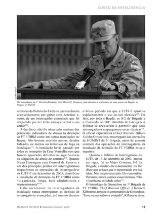 13MILITARY REVIEW  Setembro-Outubro 2010
CUSTO DA INTELIGÊNCIA
militares da Polícia do Exército que receberam
aconselhamento por gritar com detentos e,
outro, de um interrogador contratado que foi
despedido por ter feito ameaça verbal a um
detido111
.
Além disso, não foi observado nenhum dos
potenciais indicadores de abusos na detenção
da FT 1ªDBld como em outras instalações no
Iraque. Não haviam ocorrido motins, detidos
baleados ou mortos ou tentativas de fuga na
instalação112
. A instalação havia passado por
todas as inspeções da Cruz Vermelha sem que
fossem apontadas deficiências significativas
ou alegações de abuso de detentos113
. Quando
Stuart Herrington (um Coronel da Reserva e
um dos principais peritos em interrogatórios)
inspecionou as operações de interrogatório
da CJTF-7 em dezembro de 2003, classificou
a instalação de detenção da FT 1ªDBld como
“organizada, limpa, bem administrada e
impressionante”114
.
Cabe mencionar: os interrogadores da
instalação nunca empregaram as técnicas de
interrogatório avançadas, até mesmo durante
o breve período em que a CJTF-7 aprovou
explicitamente o uso de tais técnicas115
. De
fato, por toda a Bagdá, os S-2 de Brigada e
o Comando do 501o
Batalhão de Inteligência
Militar se recusaram a permitir que seus
interrogadores empregassem essas técnicas116
.
O oficial especialista (Chief Warrant Officer
3) John Groseclose, encarregado das operações
de HUMINT da 3a
Brigada, antes de assumir
controle das operações de interrogatório da
instalação de detenção da FT 1ªDBld, disse o
seguinte:
Quando a Política de Interrogatório da
CJTF, de 14 de setembro de 2003, entrou
em vigor, fui ao Major Crisman, S-2 da
Brigada, e mostrei-lhe o documento. Eu lhe
disse que achava que o memorando era má
ideia. Não me parecia certo. Ele concordou.
Portanto, nunca usamos essas técnicas. Não
vi nenhuma utilidade nelas117
.
O homólogo de Groseclose na 1a
Brigada da
FT 1ªDBld, Chief Warrant Officer 3 Kenneth
Kilbourne, repetiu os comentários de Groseclose.
“Esse memorando era estúpido”, Kilbourne disse.
O Comandante da 1a
Divisão Blindada, Gen Martin E. Dempsey, fala durante a reabertura de uma ponte em Bagdá, no
Iraque, 25 Out 03.
CapMikiGilloon
 