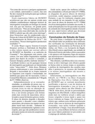 14 Setembro-Outubro 2010  MILITARY REVIEW
“Era como dar um novo e perigoso equipamento
a um soldado, autorizando-o a usá-lo, mas sem
lhe dar o manual de instruções para que soubesse
como operá-lo”118
.
Esses experientes líderes de HUMINT
acreditavam que não era apenas errado para
soldados estadunidenses empregar técnicas de
interrogatório avançadas em inimigos no mundo
real, mas que tais técnicas, em grande parte,
eram ineficazes. “Para um interrogador, recorrer
a técnicas como essas [derivadas das escolas da
SERE] é admitir que não sabe como interrogar”,
disse Groseclose, que foi condecorado com o
Prêmio de Coletor de HUMINT do Ano de 2003,
do Departamento de Defesa dos EUA119
. Ele
acrescentou: “Nossos interrogatórios produziram
resultados”120
.
O então Major (agora Tenente-Coronel)
Hoepner atribuiu a fidelidade do Batalhão
a altos valores morais aos warrant officers
de HUMINT do Batalhão e ao ambiente do
Comando121
. Seu julgamento está correto, com
certeza. Em uma ordem fragmentária expedida
quatro dias depois de assumir o comando, o
General Dempsey proibiu maltratar detentos122
.
A proibição incluiu o uso de quaisquer técnicas
de interrogatório que pudessem ser interpretadas
como “maus-tratos”123
. Além disso, Dempsey
reiterou enfaticamente a seus comandantes de
Brigada a necessidade de as tropas tratarem
os iraquianos com respeito e humanidade, um
lembrete que quase não foi necessário. Como o
Coronel Pete Mansoor, comandante da 1a
Brigada
da FT 1ªDBld, observou:
Independentemente se as execuções
simuladas, as pirâmides de presos nus, os
espancamentos e outras formas de abuso
tiveram êxito ou não na obtenção de
informações, tal comportamento geralmente
leva a um terreno perigoso com formas
ainda mais severas de maus-tratos, talvez
levando a causar ferimentos graves e morte.
O abuso de detentos degrada o abusador
tanto quanto o abusado; como cidadãos
americanos, deveríamos nos manter em um
plano moral mais elevado... Tínhamos de
permanecer constantemente vigilantes a esse
respeito, para que não perdêssemos nossos
princípios morais em nome do cumprimento
da missão124
.
Ainda assim, apesar dos melhores esforços
dos comandantes e oficiais por toda a FT 1ªDBld,
as alegações de graves abusos de detentos
ocorreram, sendo algumas comprovadas125
.
Portanto, o que foi realmente singular para
uma unidade de seu tamanho foi que nenhum
dos casos de abuso de detentos na FT 1ªDBld
envolveu interrogadores treinados nas escolas.A
razão principal para isso foi que todos na cadeia
de comando dos interrogadores (desde o General
até seus supervisores) sabiam que deveriam
manter-se em um plano moral elevado.
Conclusões do Estudo de Caso
De certa forma, a instalação de detenção de
Abu Ghraib tinha um problema tático diferente
dos verificados nas instalações de detenção
regimentais e divisionárias na Província de Al
Anbar, em Tikrit, e no Aeroporto de Bagdá.
Abu Ghraib estava superlotada, sua unidade de
Polícia do Exército não tinha o efetivo necessário
e ela operava sob frequentes fogos de morteiro
que aterrorizavam e traumatizavam os soldados
que ali trabalhavam.
Não obstante, o problema tático era o mesmo:
Como se deve interrogar com eficácia quando
as baixas entre as nossas tropas se acumulam,
a política de interrogatório dos escalões mais
altos é permissiva, os recursos são limitados
e os nossos interrogadores são novatos e
inexperientes?
Infelizmente, os interrogadores em Abu
Ghraib, no 3ºRCB e na Base Avançada
de Operações Iron Horse tinham chefes
de HUMINT que se sentiam moralmente
justificados a aprovar o uso de técnicas de
interrogatório avançadas e isso os levou a
cometer sérios abusos em Abu Ghraib e no
3ºRCB. Além disso, devido às personalidades
singulares em Abu Ghraib, o abuso mergulhou
ainda mais na violência sexual e sádica que
trouxe vergonha à nossa nação e quase nos
levou à derrota no Iraque. Em retrospecto, é
irônico que, embora esses militares quisessem
salvar vidas com as técnicas de interrogatório
avançadas, suas ações tenham ajudado a
desestabilizar o Iraque. Essa desestabilização,
por sua vez, criou milhares de baixas a mais do
que esses líderes poderiam ter prevenido com
o emprego de métodos táticos.
 