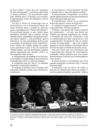 16 Setembro-Outubro 2010  MILITARY REVIEW
de ética militar” e disse que um “programa
de ética profissional” é necessário para dotar
os líderes militares “de uma bússola moral
mais afinada para a orientação em situações
frequentemente cheias de obrigações morais
conflitantes”131
.
Por que o Painel de Schlesinger não se
impressionou com a ferramenta básica do
nosso Exército para a tomada de decisões
éticas, o paradigma dos “Valores do Exército”?
Provavelmente porque os sete valores desse
paradigma (lealdade, dever, respeito, serviço
altruísta, honra, integridade e coragem pessoal”)
são ideais amplos, e não princípios gerais
definitivos ou uma metodologia prática para
a resolução de problemas éticos específicos.
Esses valores, na verdade, podem ser usados
como justificativa para o uso do raciocínio
“bomba-relógio” por um interrogador. Alguém
poderia argumentar que, durante a OIF I, os
interrogadores mais severos:
●● demonstraram sua lealdade ao seu Exército,
à sua unidade e a outras tropas ao usar as técnicas
avançadas para salvar as vidas de soldados,
●● cumpriram com seu “dever”, ao trabalhar
duramente e demonstrar iniciativa,
●● trataram os detentos com o “respeito” que
mereciam (nenhum, porque eram terroristas e
criminosos),
●● exercitaram o “serviço altruísta” ao fazer
o trabalho duro e sujo com objetivos nobres,
●● demonstraram “integridade” ao utilizar
apenas aquelas técnicas severas que acreditavam
terem sido aprovadas para uso,
●● manifestaram “honra” ao se manterem
dentro dos demais valores do Exército e
●● exibiram “coragem pessoal” ao provocar,
propositalmente, detentos perigosos.
Portanto, o que parece óbvio para a maioria
dos americanos — ou seja, que deixar um
suspeito que aguarda julgamento nu, sozinho
e tremendo em uma cela iluminada e com
ar condicionado por dias consecutivos é um
comportamento incompatível com os valores
centrais da nossa nação — não é tão evidente
quando os chefes aplicam a ferramenta básica
do Exército para a tomada de decisões éticas.
Não quer dizer que essa ferramenta seja
a aprovação das técnicas de interrogatório
avançadas. Afinal, podemos usar essa mesma
ferramenta para sustentar que os interrogadores
mais severos:
●● foram desleais à Constituição dos EUA
quando castigaram os detentos sem “o devido
processo legal”,
●● falharam com seu dever de impor o
previsto nas Disposições Gerais do Artigo 3o
da Convenção de Genebra, que proíbe “ofensas
STenJerryMorrison
O Secretário de Defesa Donald H. Rumsfeld depõe perante o Comitê das Forças Armadas do Senado em 07 Mai 04. O
Secretário Rumsfeld; o Chefe do Estado-Maior Combinado, Gen Ex Richard B. Myers; o Secretário Interino do Exército, Les
Brownlee, e o Chefe do Estado-Maior do Exército, Gen Ex Peter Schoomaker, depõem sobre os maus-tratos de detentos no
Iraque.
 