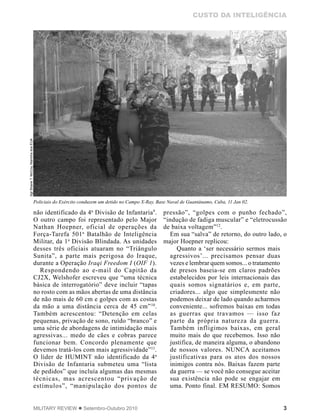3MILITARY REVIEW  Setembro-Outubro 2010
CUSTO DA INTELIGÊNCIA
não identificado da 4a
Divisão de Infantaria9
.
O outro campo foi representado pelo Major
Nathan Hoepner, oficial de operações da
Força-Tarefa 501a
Batalhão de Inteligência
Militar, da 1a
Divisão Blindada. As unidades
desses três oficiais atuaram no “Triângulo
Sunita”, a parte mais perigosa do Iraque,
durante a Operação Iraqi Freedom I (OIF 1).
Respondendo ao e-mail do Capitão da
CJ2X, Welshofer escreveu que “uma técnica
básica de interrogatório” deve incluir “tapas
no rosto com as mãos abertas de uma distância
de não mais de 60 cm e golpes com as costas
da mão a uma distância cerca de 45 cm”10
.
Também acrescentou: “Detenção em celas
pequenas, privação de sono, ruído “branco” e
uma série de abordagens de intimidação mais
agressivas... medo de cães e cobras parece
funcionar bem. Concordo plenamente que
devemos tratá-los com mais agressividade”11
.
O líder de HUMINT não identificado da 4a
Divisão de Infantaria submeteu uma “lista
de pedidos” que incluía algumas das mesmas
técnicas, mas acrescentou “privação de
estímulos”, “manipulação dos pontos de
pressão”, “golpes com o punho fechado”,
“indução de fadiga muscular” e “eletrocussão
de baixa voltagem”12
.
Em sua “salva” de retorno, do outro lado, o
major Hoepner replicou:
Quanto a ‘ser necessário sermos mais
agressivos’... precisamos pensar duas
vezes e lembrar quem somos... o tratamento
de presos baseia-se em claros padrões
estabelecidos por leis internacionais das
quais somos signatários e, em parte,
criadores... algo que simplesmente não
podemos deixar de lado quando acharmos
conveniente... sofremos baixas em todas
as guerras que travamos — isso faz
parte da própria natureza da guerra.
Também infligimos baixas, em geral
muito mais do que recebemos. Isso não
justifica, de maneira alguma, o abandono
de nossos valores. NUNCA aceitamos
justificativas para os atos dos nossos
inimigos contra nós. Baixas fazem parte
da guerra — se você não consegue aceitar
sua existência não pode se engajar em
uma. Ponto final. EM RESUMO: Somos
Policiais do Exército conduzem um detido no Campo X-Ray, Base Naval de Guantánamo, Cuba, 11 Jan 02.
SgtShaneT.McCoy,MarinhadosEUA
 