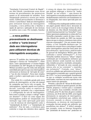 7MILITARY REVIEW  Setembro-Outubro 2010
CUSTO DA INTELIGÊNCIA
“Instalação Correcional Central de Bagdá”,
em Abu Ghraib, consideraram essas novas
normas de procedimentos tão permissivas
quanto as do memorando de setembro. Essa
interpretação permissiva ocorreu por muitas
razões. Embora provavelmente se destinasse a
retirar a “carta branca” dada aos interrogadores
para utilizarem técnicas de interrogatório
avançadas, a nova política deu a Sanchez a
opção de aprovar a aplicação de tais técnicas
na análise caso a caso. Por exemplo, Sanchez
aprovou 25 pedidos dos interrogadores para
empregar a técnica de “Isolamento”36
. Além
disso, como aparentemente o Coronel Pappas
(Comandante da 205a
Brigada de Inteligência
Militar) acreditava que lhe tinha sido delegada
autoridade para aprovar que seus interrogadores
utilizassem as técnicas de “privação de sono”
e “uso de cães treinados”, ficou mais simples
pedir e receber a aprovação para o uso dessas
técnicas37
.
Pior ainda foi a confusão gerada pela nova
política de interrogatório, ao citar um manual
de campanha que havia sido revogado. Os
interrogadores, segundo aquela nova política,
deviam “controlar todos os aspectos do
interrogatório, incluindo a luz, o aquecimento
e a configuração da sala de interrogatório,
bem como a comida, a roupa e o abrigo” dados
aos detentos38
. É fácil ver como alguns dos
interrogadores podem ter interpretado essa
instrução vaga como aprovação geral para
o uso de técnicas de interrogatório como a
“manipulação da dieta” e a “manipulação do
ambiente”. Pior de tudo, a referência para
controlar a roupa dos detentos dava suporte
à crença de alguns dos interrogadores de
que podiam empregar a técnica de “nudez
forçada” ao seu critério — uma técnica de
interrogatório avançada permitida durante seus
desdobramentos anteriores em Guantánamo ou
no Afeganistão, mas nunca aprovada para uso
no Iraque39
.
Aliderança ética inadequada também exerceu
um papel quando líderes-chave deixaram de
levar a sério ou de investigar relatos de abuso
de detentos em Abu Ghraib formulados pelo
Comitê Internacional da Cruz Vermelha40
. Esses
líderes ignoraram amplamente os relatos da Cruz
Vermelha originados a partir de duas visitas a
Abu Ghraib em outubro de 2003 (na mesma
época em que os abusos criminosos mais sérios
estavam começando)41
. Em um resumo desses
relatos, a Cruz Vermelha declarava que “os
métodos de coerção física e psicológica usados
pelos interrogadores pareciam fazer parte dos
procedimentos operacionais padronizados
do pessoal da Inteligência Militar para obter
confissões e extrair informações”42
. A Cruz
Vermelha também descreveu “abuso” (depois
confirmado por investigadores militares) que
incluía detentos sendo mantido nus durante
dias, tratados aos gritos, insultados, ameaçados,
submetidos à “privação de sono causada por
música alta ou luz constante” e mantidos
em isolamento43
. Contudo, esse “abuso”
envolveu soldados que aplicaram as técnicas de
interrogatório avançadas que o quartel-general
da CJTF-7 ou havia promulgado formalmente
ou que os soldados acreditavam terem sido
autorizadas, com base em suas experiências em
outros teatros de operações.
Portanto, a decisão de “deixar de delicadeza”
por parte dos Chefes no quartel-general, emAbu
Ghraib, preparou o terreno para o escândalo
que se seguiria. Esse escândalo, iniciado com
a exibição, pela TV, das fotos da grave conduta
criminosa, em 28 de abril de 2004, seria ligado
diretamente às operações de interrogatório.
Investigadores concluíram que, embora não
tivessem causado os abusos criminosos
diretamente, as técnicas de interrogatório
avançadas haviam gerado um ambiente que
possibilitou tais abusos44
. É difícil entender,
por exemplo, como as famosas fotografias
das “pirâmides de homens nus” poderiam ter
… a nova política
provavelmente se destinasse
a retirar a “carta branca”
dada aos interrogadores
para utilizarem técnicas de
interrogatório avançadas…
 