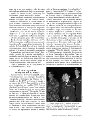 8 Setembro-Outubro 2010  MILITARY REVIEW
ocorrido se os interrogadores não tivessem
orientado os policiais do Exército a empregar
a técnica de “nudez forçada” como parte dos
métodos de “ataque ao orgulho e ao ego”.
O escândalo de Abu Ghraib representa uma
derrota estratégica para os Estados Unidos.
Prejudicou seriamente a credibilidade do
país perante a comunidade internacional,
especialmente a comunidade árabe. O escândalo
também estimulou a insurgência iraquiana:
“Apresentavam eventos [na televisão] sobre
Abu Ghraib”, disse um dos muitos mujahedin
inspirados a ir ao Iraque pelas imagens
horrorosas. “A opressão, o abuso de mulheres
e a fornicação; então agi no calor momentâneo
e decidi... buscar o martírio no Iraque [sic]”45
.
Infelizmente, para uma Força contrainsurgente
tentando ganhar o apoio do povo, pesquisas de
opinião da Autoridade Provisória da Coalizão
mostraram que o apoio iraquiano à ocupação
caiu de 63%, antes do escândalo, para apenas
9%, depois da publicação das fotos46
. Pior
ainda, contudo, foi o fato de o escândalo ter
acelerado o declínio do apoio popular dos EUA
para a guerra, um declínio que no final levou
o Congresso a tentar (sem sucesso) retirar as
Forças estadunidenses do Iraque em 2007.
Agora, passemos ao 3o
Regimento de
Cavalaria Blindado (3ºRCB).
O Interrogatório
Avançado em Al Anbar
Em um relatório de fevereiro de 2004, a Cruz
Vermelha resumiu suas principais descobertas
em relação ao tratamento de detentos em 14
instalações dos EUA no Iraque, de março a
novembro de 200347
. Esse relatório avaliou
duas instalações no escalão CJTF-7 (Abu
Ghraib e Campo Cropper) como “os principais
locais de internação onde os maus-tratos
supostamente ocorreram”48
. No escalão Divisão
ou brigada, avaliou três instalações como
centros do alegado abuso de detentos: uma
(talvez duas) pertenciam ao 3ºRCB. A Cruz
Vermelha descreveu a instalação que claramente
pertencia ao 3ºRCB como localizada em “uma
antiga estação ferroviária em Al-Khaim, perto
da fronteira da Síria, transformada em uma
base militar”49
. Essa descrição combina com
as obtidas em depoimentos perante o tribunal
sobre a “Base Avançada de Operações Tiger”,
que o 1o
Esquadrão do 3ºRCB operava50
. A Cruz
Vermelha também descreveu um centro de abuso
de detentos como o “Al-Bachdadi, Base Heat
e Campo Habbania na Província de Ramadi”51
.
Embora unidades do 3ºRCB atuassem na área
de Al Habbaniyah à época (julho a agosto de
2003), uma investigação criminal superficial
do Exército dos EUA não conseguiu concluir
se o suposto abuso teria sido cometido por uma
unidade de tropa convencional ou por uma
de Forças Especiais52
. Contudo, o relatório
da Cruz Vermelha era preocupante. Vinte
e cinco detentos em Abu Ghraib alegaram
que, durante internações anteriores em Al
Habbaniyah, haviam passado por maus-tratos,
como posições de estresse dolorosas, nudez
forçada, espancamentos, ataques de cães e
privação de sono: todas alegações consistentes
com o emprego de técnicas de interrogatório
avançadas 53
.Não há dúvida, contudo, que
o 3ºRCB operava a instalação de detenção
na Base Avançada de Operações Tiger. A
entidade Human Rights Watch [organização
não governamental internacional de defesa dos
direitos humanos] entrevistou um Sargento da
polícia do Exército que havia servido como
guarda nessa instalação de maio a setembro de
CbL.B.Edgar
A Cb Lynndie England, da 372ª Companhia de Polícia do
Exército, é escoltada por guardas e seus advogados de
defesa, Cap Jonathan Crisp e Cap Katherine Krul, do Centro
Judiciário do Forte Hood, depois de ser condenada a três
anos pelo abuso de detentos em Abu Ghraib (27 Set 05).
 