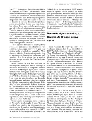9MILITARY REVIEW  Setembro-Outubro 2010
CUSTO DA INTELIGÊNCIA
200354
. O depoimento do militar corroborou
as alegações de 2004 da Cruz Vermelha sobre
abusos nessa instalação. Segundo esse policial do
Exército, ele testemunhou abusos rotineiros de
interrogatório no local. Ele disse que os guardas
frequentemente recebiam ordens de sujeitar
os detentos à privação de sono, temperaturas
perigosamente altas, fome e sede e de obrigá-
los a ficar de pé por períodos prolongados
(de até 24 horas), virados para uma parede55
.
Também alegou ter visto interrogadores bater
em detentos, ameaçá-los com armas carregadas
e sujeitá-los a luzes estroboscópicas e a música
alta56
. Segundo esse Sargento, tanto o Exército
(incluindo soldados das Forças Especiais)
quanto os interrogadores da CIA conduziam
esses interrogatórios abusivos57
.
Tendo descrito técnicas de interrogatório
avançadas comuns às instalações que as
empregavam, parece improvável que esse
militar tenha inventado as alegações. Além
disso, os métodos descritos são coerentes com
as técnicas específicas (como o chamado wall
standing: ficar de pé virado para a parede),
descritas em memorados da CIA divulgados
recentemente58
.
Infelizmente, o uso das técnicas de
interrogatório avançadas não se restringiu à
instalação de detenção da companhia da Base
Avançada de Operações Tiger; essas técnicas
também foram empregadas na BaseAvançada de
Operações Rifles (a área de detenção regimental
do 3ºRCB no Campo de Aviação Al Asad),
bem como em uma instalação de detenção
temporária que o regimento estabeleceu a oeste
de Al Qaim para uma operação chamada Rifles
Blitz59
. Como a instalação da Base Avançada
de Operações Tiger, essa instalação temporária
estava localizada em uma estação ferroviária60
e era apelidada de Blacksmith Hotel61
. O
interrogador sênior, encarregado das operações
de interrogatório nessas duas instalações
regimentais, era o oficial especialista (Warrant
Officer 3) Lewis Welshofer.
Como descrito na troca de e-mails, a resposta
de Welshofer à solicitação de uma “lista de
pedidos” das técnicas de interrogatório era
permitir o uso de técnicas semelhantes àquelas
empregadas pelos instrutores de SERE62
.
A política de interrogatório permissiva da
CJTF-7 de 14 de setembro de 2003 parecia
autorizar algumas dessas técnicas, de modo
que, aparentemente, Welshofer sentiu que tinha
permissãoparautilizartodasastécnicasquehavia
aprendido como instrutor da SERE. Welshofer
aplicou uma dessas técnicas — “detenção em
pequenas celas” — de forma particularmente
brutal, muitas vezes “embrulhando” os detentos
em um saco de dormir para induzir sentimentos
de claustrofobia.
Essa “técnica de interrogatório” teve
resultados trágicos. Em 26 de novembro de
2003, Welshofer interrogou o General iraquiano
Abed Mowhoush no “Blacksmith Hotel”63
.
No fim do interrogatório, Welshofer colocou
Mowhoush em um saco de dormir, amarrou-o
firmemente com fio elétrico, sentou-se sobre o
oficial e cobriu sua boca com a mão64
. Dentro
de alguns minutos, o General, de 56 anos,
estava morto. O atestado de óbito de Mowhoush
apontou a causa da morte como “asfixia devido
a sufocamento e compressão do peito”, e uma
autópsia de 2 de dezembro de 2003 declarou
que, antes de sua morte, Mowhoush havia
sofrido várias “contusões e ferimentos, além
de seis costelas fraturadas”65
. Aparentemente,
as fraturas foram causadas por um grupo de
iraquianos (que supostamente trabalhavam para
a CIA), que espancaram duramente Mowhoush
durante um interrogatório, dois dias antes de
sua morte66
.
Essa não foi a única morte ligada a
interrogatórios no 3ºRCB. Cinco semanas
depois da Operação Rifles Blitz, o Tenente-
Coronel Abdul Jameel, de 47 anos, morreu
durante um interrogatório na Base Avançada
de Operações Rifles, no Campo de Aviação
Al Asad. Segundo um artigo do Denver Post,
Jameel foi detido em uma célula de isolamento
com seus braços acorrentados a um cano no
teto67
. Quando liberado dessas correntes, ele
supostamente teria arremetido contra um
Dentro de alguns minutos, o
General, de 56 anos, estava
morto.
 