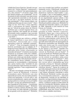 10 Setembro-Outubro 2010  MILITARY REVIEW
soldado das Forças Especiais, fazendo com que
outros três “Forças Especiais” começassem a
esmurrá-lo e a chutá-lo “por aproximadamente
um a dois minutos”68
. O mesmo artigo relata
que Jameel escapou e foi recapturado69
. Ao ser
novamente levado à detenção, suas mãos teriam
sido supostamente amarradas ao alto da porta
de sua cela e, em algum momento, ele teria
sido amordaçado70
. Cinco minutos depois, um
soldado percebeu que ele estava morto71
. Outro
artigo no New York Times é mais específico
sobre o sufocamento de Jameel, alegando
que um “oficial de justiça sênior do Exército
confirmou que o coronel iraquiano havia, em
algum momento, sido erguido por um bastão
pressionado contra a garganta, e que essa ação
havia causado o ferimento que contribuiu para
a sua morte”72
.
O médico-legista que realizou a autópsia
de Jameel identificou a causa mortis como
“homicídio”, descrevendo que o corpo
apresentava sinais de “múltiplas contusões”
e “asfixia”73
. Uma investigação criminal do
Exército recomendou que os soldados do 5o
Grupo de Forças Especiais e do 3ºRCB fossem
indiciados pelos crimes relacionados ao
homicídio de Jameel74
. O relatório recomendou
formalizar as acusações contra dois soldados,
por homicídio culposo, e contra outros nove
militares, por crimes que iam desde a tentativa
de lesão corporal até a falsa declaração oficial75
.
Os comandantes desses soldados, contudo,
ignoraram as recomendações e determinaram
que o preso morreu como “resultado de uma
série de aplicações legais da força em reação a
repetidas agressões e mau comportamento do
detido”76
.
Devido à investigação criminal do Exército
sobre a morte de Mowhoush, o General
Comandante puniu Welshofer com uma
repreensão por escrito. Em suas razões de defesa
contra essa repreensão, o warrant officer, sem
mostrar arrependimento, repetiu uma alegação
que havia feito no e-mail que enviou ao Capitão
da CJTF-7, ou seja, que a doutrina do Exército —
que é baseada na Lei da Guerra — é insuficiente
para lidar com combatentes ilegais77
. Welshofer
também se referiu a Jameel, dizendo que, antes
de sua morte, ele tinha indicado a localização
de um grande caché de explosivos78
. Welshofer
usou esse exemplo para justificar seu próprio
tratamento severo a Mowhoush, dizendo que
esse caché continha “milhares de potenciais
dispositivos explosivos improvisados” e que,
“na verdade, o que os interrogadores fazem é
um trabalho sujo, mas que salva vidas”79
.Apesar
de sua argumentação capciosa (afinal, o fato
de Jameel conhecer a localização de cachés
de explosivos improvisados não significa que
Mowhoush também conhecesse), Welshofer foi
indiciado por homicídio culposo, e em janeiro
de 2006, submetido à corte marcial no Forte
Carson, no Colorado.
A corte marcial de Welshofer foi uma
sensação na mídia. Durante o processo,
Welshofer alegou que a única política de
interrogatório da CJTF-7 que ele viu no Iraque
foi a de setembro de 2003 (a política que
autorizou explicitamente certas técnicas de
interrogatório avançadas). Um warrant officer
que tinha observado partes do interrogatório de
Mowhoush testemunhou que Welshofer tinha
usado uma técnica que era essencialmente
o “afogamento simulado (waterboarding)”
no dia anterior à sua morte80
. Segundo esse
militar, Welshofer bateu repetidas vezes no
cotovelo de Mowhoush com um bastão81
. O
uso de um bastão por Welshofer para bater em
Mowhoush, esse warrant officer alegou, “não
era tão extremo ao considerar outras coisas
que estavam ocorrendo na instalação”82
. Além
disso, a Comandante de companhia desses
dois warrant officers testemunhou que havia
autorizado a técnica de “detenção confinada”
ou “saco de dormir” e que tinha visto Welshofer
esbofetear detentos83
. Apesar da evidência de
que tinha empregado técnicas de interrogatório
avançadas não aprovadas para uso no Iraque
e que tinham claramente contribuído à morte
de Mowhoush, Welshofer recebeu uma pena
leve e extremamente controversa — uma Carta
de Repreensão, restrição de sua liberdade ao
domicílio e ao lugar de prática religiosa por dois
meses e uma multa de 6 mil dólares84
. Em última
análise, a polêmica gerada na mídia diante da
pena leve recebida por Welshofer, embora não
tenha representado uma derrota estratégica da
magnitude de Abu Ghraib, reforçou a perda de
credibilidade moral das Forças Armadas dos
EUA entre os cidadãos americanos.
 