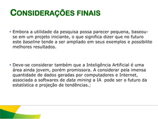 CONSIDERAÇÕES FINAIS

 Embora a utilidade da pesquisa possa parecer pequena, baseou-
  se em um projeto iniciante, o que significa dizer que no futuro
  este baseline tende a ser ampliado em seus exemplos e possibilite
  melhores resultados.



 Deve-se considerar também que a Inteligência Artificial é uma
  área ainda jovem, porém promissora. A considerar pela imensa
  quantidade de dados geradas por computadores e Internet,
  associada a softwares de data mining a IA pode ser o futuro da
  estatística e projeção de tendências.;
 