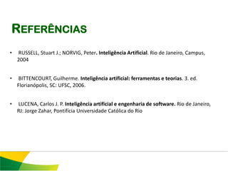 REFERÊNCIAS
•   RUSSELL, Stuart J.; NORVIG, Peter. Inteligência Artificial. Rio de Janeiro, Campus,
    2004


•    BITTENCOURT, Guilherme. Inteligência artificial: ferramentas e teorias. 3. ed.
    Florianópolis, SC: UFSC, 2006.


•   LUCENA, Carlos J. P. Inteligência artificial e engenharia de software. Rio de Janeiro,
    RJ: Jorge Zahar, Pontifícia Universidade Católica do Rio
 