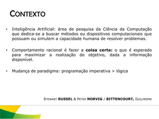 CONTEXTO
•   Inteligência Artificial: área de pesquisa da Ciência da Computação
    que dedica-se a buscar métodos ou dispositivos computacionais que
    possuam ou simulem a capacidade humana de resolver problemas.

•   Comportamento racional é fazer a coisa certa: o que é esperado
    para maximizar a realização do objetivo, dada a informação
    disponível.

•   Mudança de paradigma: programação imperativa > lógica




                  STEWART RUSSEL & PETER NORVIG / BITTENCOURT, GUILHERME
 