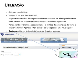 UTILIZAÇÃO
– Sistemas especialistas;

– Deep Blue, da IBM: lógica (xadrez);

– Diagnóstico: softwares de diagnóstico médicos baseados em dados probabilísticos
  foram capazes de executar tarefas no nível de um médico especialista.

– Planejamento autônomo e escalonamento: a milhões de quilômetros da Terra, o
  programa Remote Agent da NASA controla as operações de uma nave espacial

– Captchas: sistemas distinguindo humanos de outros sistemas
 