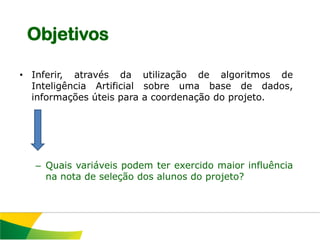 Objetivos

• Inferir, através da utilização de algoritmos de
  Inteligência Artificial sobre uma base de dados,
  informações úteis para a coordenação do projeto.




  – Quais variáveis podem ter exercido maior influência
    na nota de seleção dos alunos do projeto?
 