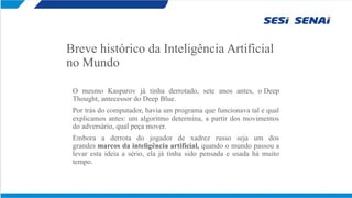 Breve histórico da Inteligência Artificial
no Mundo
O mesmo Kasparov já tinha derrotado, sete anos antes, o Deep
Thought, antecessor do Deep Blue.
Por trás do computador, havia um programa que funcionava tal e qual
explicamos antes: um algoritmo determina, a partir dos movimentos
do adversário, qual peça mover.
Embora a derrota do jogador de xadrez russo seja um dos
grandes marcos da inteligência artificial, quando o mundo passou a
levar esta ideia a sério, ela já tinha sido pensada e usada há muito
tempo.
 