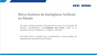 Breve histórico da Inteligência Artificial
no Mundo
Na época do Renascimento, Descartes trazia uma nova conceção do
homem, considerando-o uma máquina que pensa, como se os
músculos fossem o hardware e o cérebro o software.
Esta ideia abriu o caminho para considerarmos a mesma lógica em
equipamentos produzidos pelo homem.
 