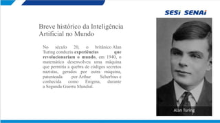 Breve histórico da Inteligência
Artificial no Mundo
No século 20, o britânico Alan
Turing conduziu experiências que
revolucionariam o mundo, em 1940, o
matemático desenvolveu uma máquina
que permitia a quebra de códigos secretos
nazistas, gerados por outra máquina,
patenteada por Arthur Scherbius e
conhecida como Enigma, durante
a Segunda Guerra Mundial.
Alan Turing
 