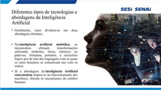 Diferentes tipos de tecnologias e
abordagens da Inteligência
Artificial
• Geralmente, estes dividem-se em duas
abordagens distintas:
• Na inteligência artificial simbólica, os
mecanismos efetuam transformações
utilizando símbolos, letras, números ou
palavras. Simulam, portanto, o raciocínio
lógico por de trás das linguagens com as quais
os seres humanos se comunicam uns com os
outros.
• Já a abordagem da Inteligência Artificial
conexionista inspira-se no funcionamento dos
neurônios. Simula os mecanismos do cérebro
humano.
 