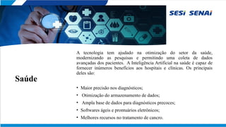 Saúde
A tecnologia tem ajudado na otimização do setor da saúde,
modernizando as pesquisas e permitindo uma coleta de dados
avançadas dos pacientes. A Inteligência Artificial na saúde é capaz de
fornecer inúmeros benefícios aos hospitais e clínicas. Os principais
deles são:
• Maior precisão nos diagnósticos;
• Otimização do armazenamento de dados;
• Ampla base de dados para diagnósticos precoces;
• Softwares ágeis e prontuários eletrônicos;
• Melhores recursos no tratamento de cancro.
 