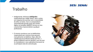 Trabalho
• Antigamente, tínhamos datilógrafos
responsáveis por redigir textos, atas e cartas
em máquinas de escrever sem a necessidade
de olhar as teclas. Com os computadores
automatizando grande parte das tarefas,
digitar em teclados QWERTY tornou-se uma
característica imprescindível a qualquer
profissional.
• O mesmo aconteceu com os telefonistas,
responsáveis por conectar duas pessoas
manualmente via telefone. Hoje, além da
substituição da profissão destes por fios, a
própria telefonia está em declínio, uma vez que
os smartphones e seus aplicativos tornaram-se
os principais meio de comunicação.
 