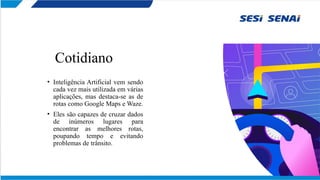 Cotidiano
• Inteligência Artificial vem sendo
cada vez mais utilizada em várias
aplicações, mas destaca-se as de
rotas como Google Maps e Waze.
• Eles são capazes de cruzar dados
de inúmeros lugares para
encontrar as melhores rotas,
poupando tempo e evitando
problemas de trânsito.
 
