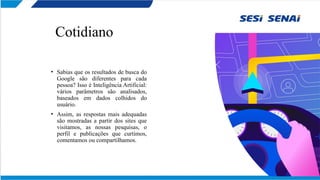 Cotidiano
• Sabias que os resultados de busca do
Google são diferentes para cada
pessoa? Isso é Inteligência Artificial:
vários parâmetros são analisados,
baseados em dados colhidos do
usuário.
• Assim, as respostas mais adequadas
são mostradas a partir dos sites que
visitamos, as nossas pesquisas, o
perfil e publicações que curtimos,
comentamos ou compartilhamos.
 