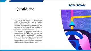 Quotidiano
• Em relação às finanças, a Inteligência
Artificial também tem sido de grande
ajuda. Os investidores contam com
inúmeras aplicações e softwares, que lhes
auxiliam na organização das finanças e
até mesmo nos investimentos.
• Até mesmo as próprias operações de
investimento na bolsa de valores são
possíveis graças à Inteligência Artificial e
ao avanço da tecnologia. Humanamente,
seria impossível acompanhar toda a
movimentação do mercado financeiro;
então robôs inteligentes fazem isso.
 