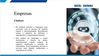 Empresas
Chatbots
• Os chatbots utilizam a linguagem para
conversar com as pessoas de maneira
natural e pré-programada. Reconhecem
nomes e números de telefones e
reproduzem o comportamento humano.
• Eles podem ser integrados a outras
ferramentas e bancos de dados,
automatizando rotinas simples de
cadastro, atualização e consulta de
informações. Essas integrações deixam os
serviços mais rápidos, melhorando a
experiência do cliente.
 