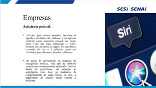 Empresas
Assistente pessoal:
• Utilizada para marcar reuniões, horários na
agenda e atividades do cotidiano, a inteligência
artificial como assistente pessoal vai muito
além. Uma das mais conhecidas é a Siri,
presente nos produtos da Apple. Ela reconhece
comando de voz e é utilizada como um
facilitador para diferentes funções cotidianas.
• Em razão do aprendizado da máquina de
inteligência artificial, esse tipo de software
costuma ser constantemente atualizado. Com os
dados de preferência, ele antecipa as
solicitações com base na tendência de
comportamento de cada pessoa, ou seja, a
experiência do usuário tende sempre a
melhorar.
 