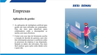 Empresas
Aplicações de gestão:
• As aplicações de inteligência artificial para
gestão são mais utilizadas em corporações.
Elas são úteis para identificar quais
colaboradores estão a desempenhar as
tarefas com mais eficiência.
• Contar com esse tipo de ferramenta auxilia
a tomada de decisão de gestores, pois eles
têm informações precisas e confiáveis sobre
os processos da empresa à sua disposição.
Quando os dados são relevantes, fica mais
fácil analisar quais ações estão dando certo
e quais não.
 