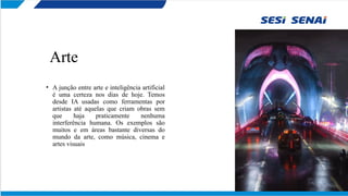 Arte
• A junção entre arte e inteligência artificial
é uma certeza nos dias de hoje. Temos
desde IA usadas como ferramentas por
artistas até aquelas que criam obras sem
que haja praticamente nenhuma
interferência humana. Os exemplos são
muitos e em áreas bastante diversas do
mundo da arte, como música, cinema e
artes visuais
 