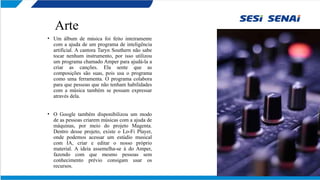 Arte
• Um álbum de música foi feito inteiramente
com a ajuda de um programa de inteligência
artificial. A cantora Taryn Southern não sabe
tocar nenhum instrumento, por isso utilizou
um programa chamado Amper para ajudá-la a
criar as canções. Ela sente que as
composições são suas, pois usa o programa
como uma ferramenta. O programa colabora
para que pessoas que não tenham habilidades
com a música também se possam expressar
através dela.
• O Google também disponibilizou um modo
de as pessoas criarem músicas com a ajuda de
máquinas, por meio do projeto Magenta.
Dentro desse projeto, existe o Lo-Fi Player,
onde podemos acessar um estúdio musical
com IA, criar e editar o nosso próprio
material. A ideia assemelha-se à do Amper,
fazendo com que mesmo pessoas sem
conhecimento prévio consigam usar os
recursos.
 