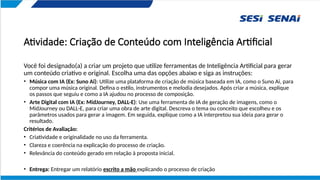Atividade: Criação de Conteúdo com Inteligência Artificial
Você foi designado(a) a criar um projeto que utilize ferramentas de Inteligência Artificial para gerar
um conteúdo criativo e original. Escolha uma das opções abaixo e siga as instruções:
• Música com IA (Ex: Suno Ai): Utilize uma plataforma de criação de música baseada em IA, como o Suno Ai, para
compor uma música original. Defina o estilo, instrumentos e melodia desejados. Após criar a música, explique
os passos que seguiu e como a IA ajudou no processo de composição.
• Arte Digital com IA (Ex: MidJourney, DALL-E): Use uma ferramenta de IA de geração de imagens, como o
MidJourney ou DALL-E, para criar uma obra de arte digital. Descreva o tema ou conceito que escolheu e os
parâmetros usados para gerar a imagem. Em seguida, explique como a IA interpretou sua ideia para gerar o
resultado.
Critérios de Avaliação:
• Criatividade e originalidade no uso da ferramenta.
• Clareza e coerência na explicação do processo de criação.
• Relevância do conteúdo gerado em relação à proposta inicial.
• Entrega: Entregar um relatório escrito a mão explicando o processo de criação
 